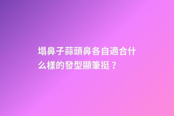 塌鼻子蒜頭鼻各自適合什么樣的發型顯筆挺？